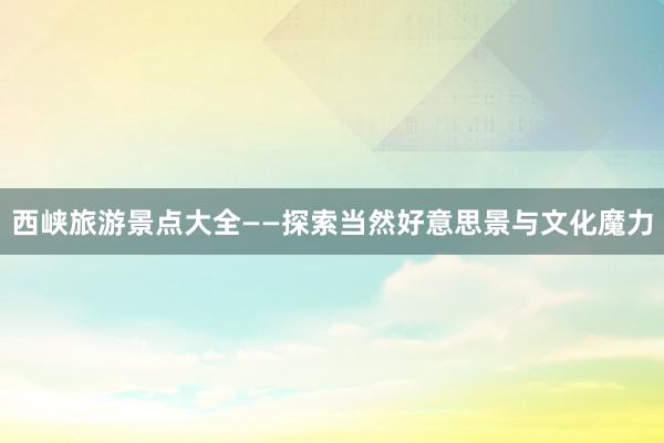 西峡旅游景点大全——探索当然好意思景与文化魔力