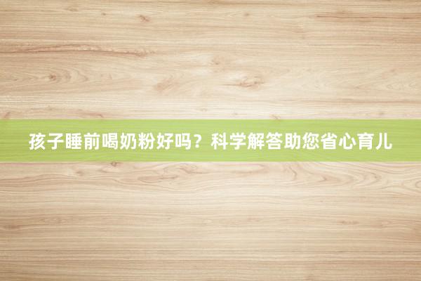 孩子睡前喝奶粉好吗？科学解答助您省心育儿