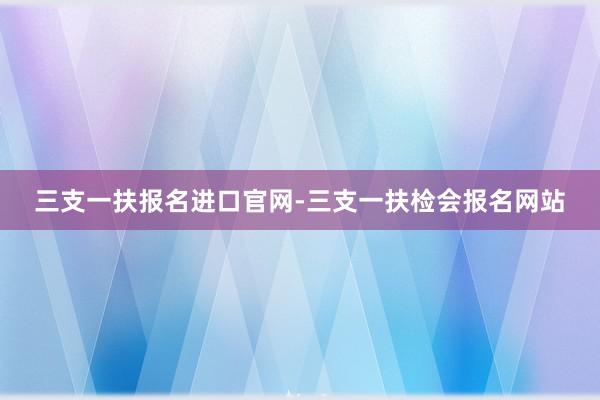 三支一扶报名进口官网-三支一扶检会报名网站